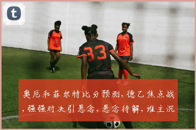 奥厄和菲尔特比分预测,德乙焦点战,强强对决引悬念,悬念待解,谁主沉浮