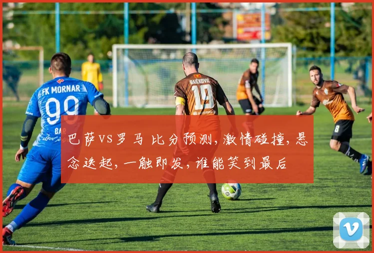巴萨vs罗马 比分预测,激情碰撞,悬念迭起,一触即发,谁能笑到最后