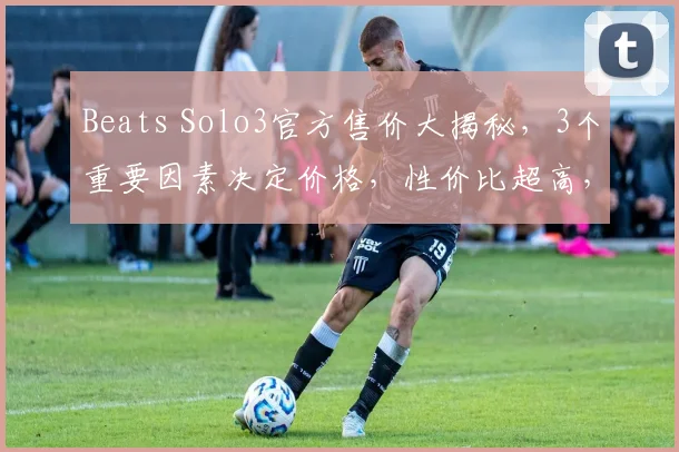 Beats Solo3官方售价大揭秘，3个重要因素决定价格，性价比超高，不容错过，抢购从速